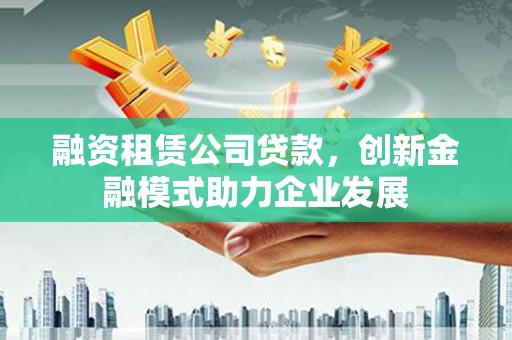 佛冈融资租赁公司贷款，创新金融模式助力企业发展