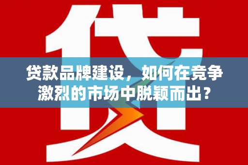 佛冈贷款品牌建设，如何在竞争激烈的市场中脱颖而出？