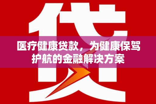 佛冈医疗健康贷款，为健康保驾护航的金融解决方案