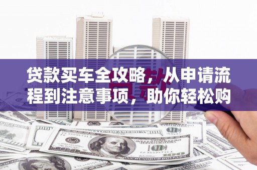 佛冈贷款买车全攻略，从申请流程到注意事项，助你轻松购车